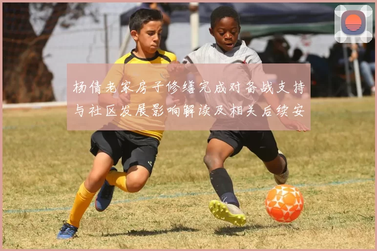 杨倩老家房子修缮完成对备战支持与社区发展影响解读及相关后续安排