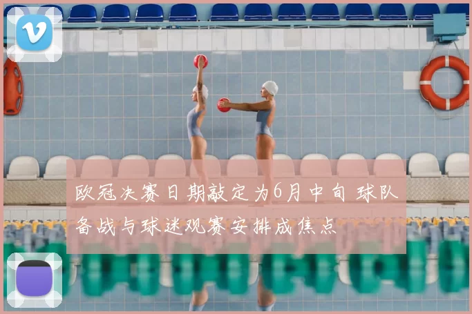 欧冠决赛日期敲定为6月中旬 球队备战与球迷观赛安排成焦点