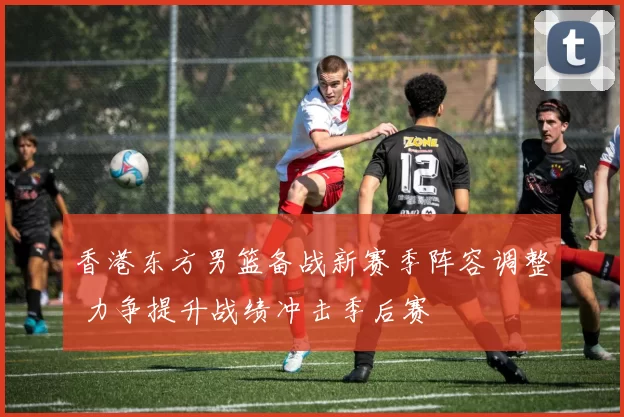 香港东方男篮备战新赛季阵容调整 力争提升战绩冲击季后赛