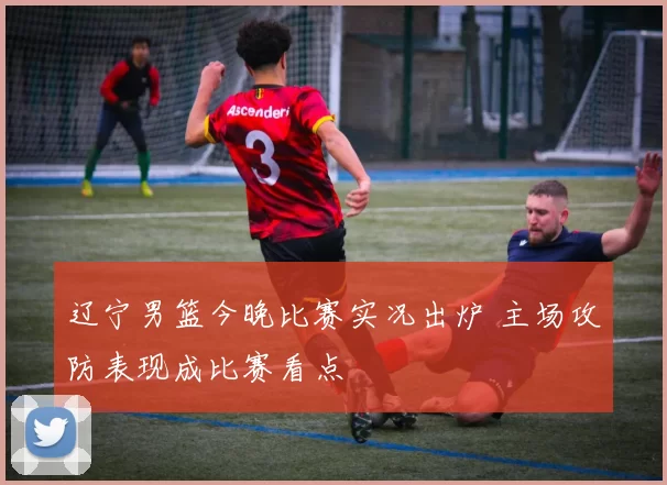 辽宁男篮今晚比赛实况出炉 主场攻防表现成比赛看点