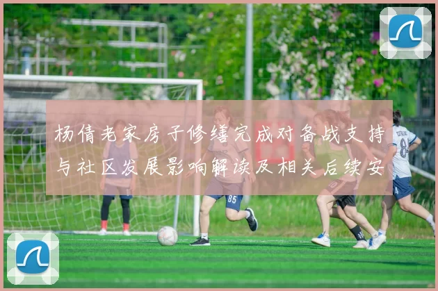 杨倩老家房子修缮完成对备战支持与社区发展影响解读及相关后续安排