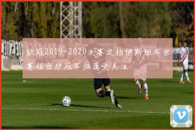 欧冠2019-2020决赛定档伊斯坦布尔赛程出炉冠军归属受关注