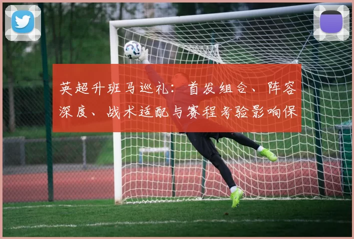 英超升班马巡礼：首发组合、阵容深度、战术适配与赛程考验影响保级