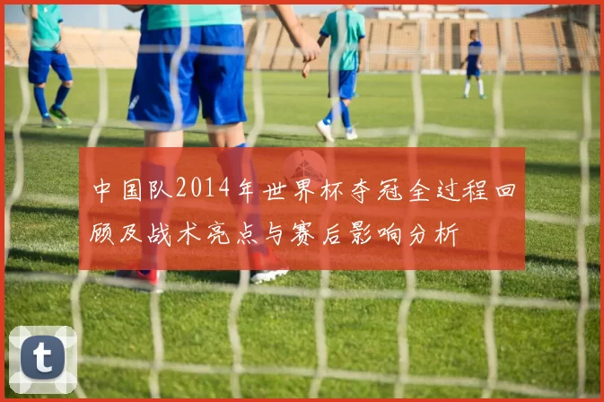 中国队2014年世界杯夺冠全过程回顾及战术亮点与赛后影响分析
