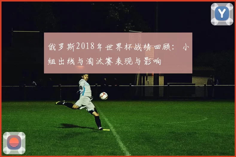 俄罗斯2018年世界杯战绩回顾：小组出线与淘汰赛表现与影响