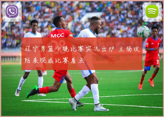 辽宁男篮今晚比赛实况出炉 主场攻防表现成比赛看点