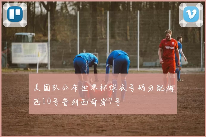 美国队公布世界杯球衣号码分配梅西10号普利西奇穿7号