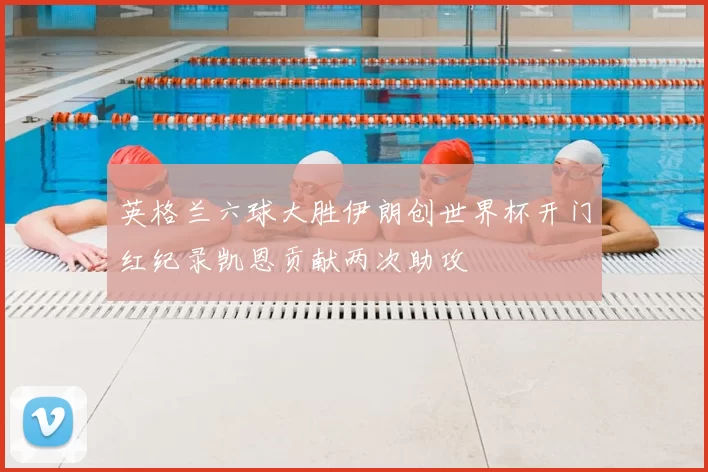 英格兰六球大胜伊朗创世界杯开门红纪录凯恩贡献两次助攻