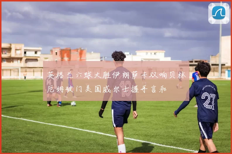 英格兰六球大胜伊朗萨卡双响贝林厄姆破门美国威尔士握手言和