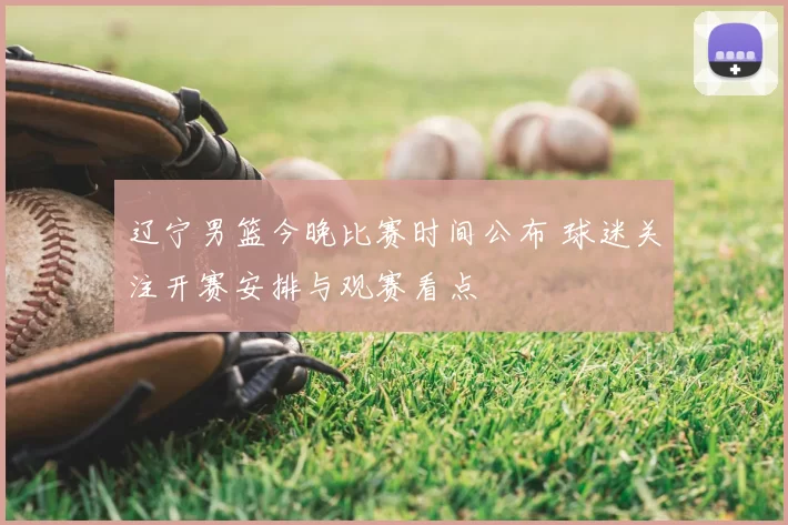 辽宁男篮今晚比赛时间公布 球迷关注开赛安排与观赛看点