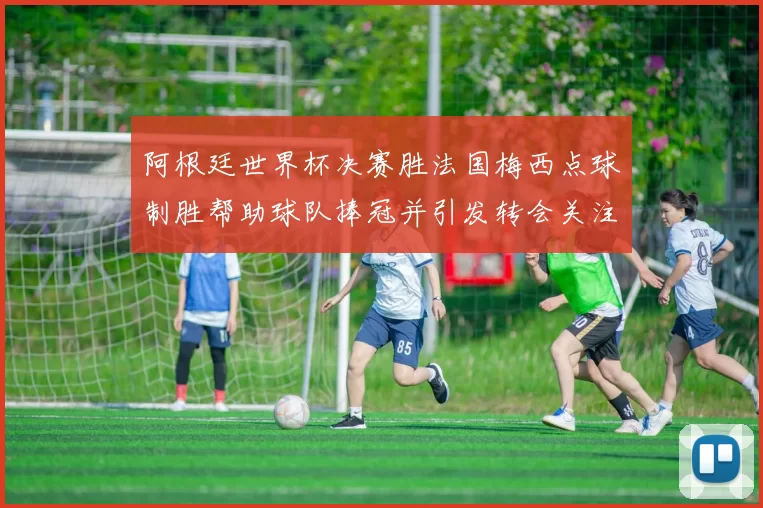 阿根廷世界杯决赛胜法国梅西点球制胜帮助球队捧冠并引发转会关注