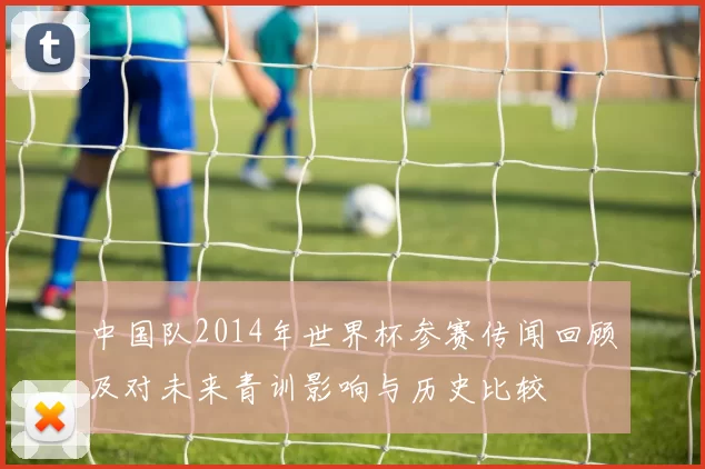 中国队2014年世界杯参赛传闻回顾及对未来青训影响与历史比较